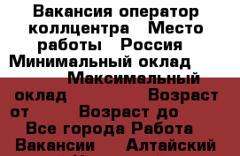 Вакансия оператор коллцентра › Место работы ­ Россия › Минимальный оклад ­ 20 000 › Максимальный оклад ­ 100 000 › Возраст от ­ 18 › Возраст до ­ 50 - Все города Работа » Вакансии   . Алтайский край,Новоалтайск г.